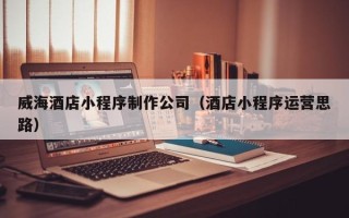 桐城威海酒店小程序制作公司（酒店小程序运营思路）