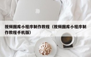 桐城视频图库小程序制作教程（视频图库小程序制作教程手机版）